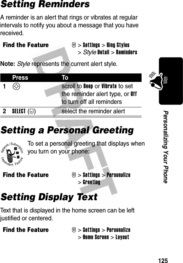 125Personalizing Your PhoneSetting RemindersA reminder is an alert that rings or vibrates at regular intervals to notify you about a message that you have received.Note: Style represents the current alert style.Setting a Personal GreetingTo set a personal greeting that displays when you turn on your phone:Setting Display TextText that is displayed in the home screen can be left justified or centered.Find the FeatureM&gt;Settings &gt;Ring Styles &gt;StyleDetail &gt;RemindersPress To1S scroll to Beep or Vibrate to set the reminder alert type, or Off to turn off all reminders2SELECT(+) select the reminder alertFind the FeatureM&gt;Settings &gt;Personalize &gt;GreetingFind the FeatureM&gt;Settings &gt;Personalize &gt;Home Screen &gt;Layout