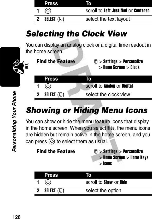 126Personalizing Your PhoneSelecting the Clock ViewYou can display an analog clock or a digital time readout in the home screen.Showing or Hiding Menu IconsYou can show or hide the menu feature icons that display in the home screen. When you select Hide, the menu icons are hidden but remain active in the home screen, and you can press S to select them as usual.Press To1S scroll to Left Justified or Centered2SELECT(+) select the text layoutFind the FeatureM&gt;Settings &gt;Personalize &gt;Home Screen &gt;ClockPress To1S scroll to Analog or Digital2SELECT(+) select the clock viewFind the FeatureM&gt;Settings &gt;Personalize &gt;Home Screen &gt;Home Keys &gt;IconsPress To1S scroll to Show or Hide2SELECT(+) select the option