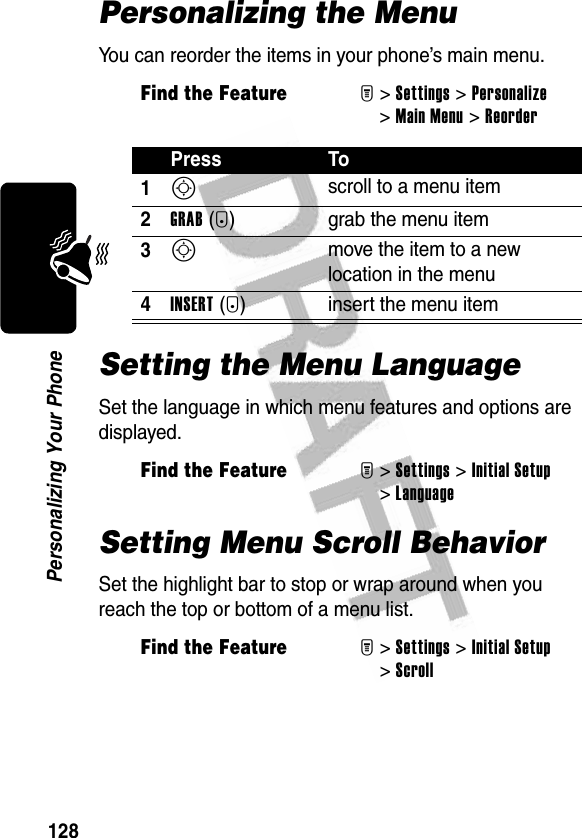 128Personalizing Your PhonePersonalizing the MenuYou can reorder the items in your phone’s main menu.Setting the Menu LanguageSet the language in which menu features and options are displayed.Setting Menu Scroll BehaviorSet the highlight bar to stop or wrap around when you reach the top or bottom of a menu list.Find the FeatureM&gt;Settings &gt;Personalize &gt;Main Menu &gt;ReorderPress To1S scroll to a menu item2GRAB(+) grab the menu item3S move the item to a new location in the menu4INSERT(+) insert the menu itemFind the FeatureM&gt;Settings &gt;Initial Setup &gt;LanguageFind the FeatureM&gt;Settings &gt;Initial Setup &gt;Scroll