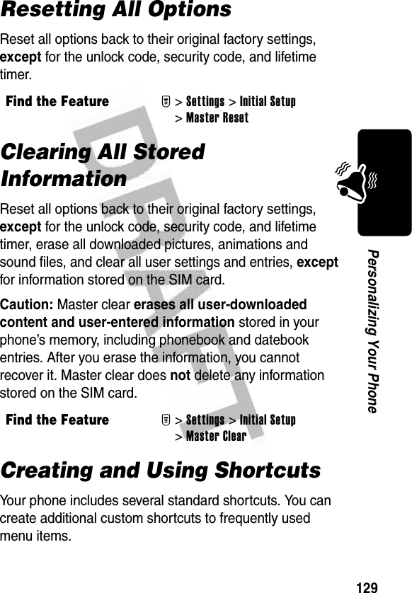 129Personalizing Your PhoneResetting All OptionsReset all options back to their original factory settings, except for the unlock code, security code, and lifetime timer.Clearing All Stored InformationReset all options back to their original factory settings, except for the unlock code, security code, and lifetime timer, erase all downloaded pictures, animations and sound files, and clear all user settings and entries, except for information stored on the SIM card.Caution: Master clear erases all user-downloaded content and user-entered information stored in your phone’s memory, including phonebook and datebook entries. After you erase the information, you cannot recover it. Master clear does not delete any information stored on the SIM card.Creating and Using ShortcutsYour phone includes several standard shortcuts. You can create additional custom shortcuts to frequently used menu items.Find the FeatureM&gt;Settings &gt;Initial Setup &gt;Master ResetFind the FeatureM&gt;Settings &gt;Initial Setup &gt;Master Clear