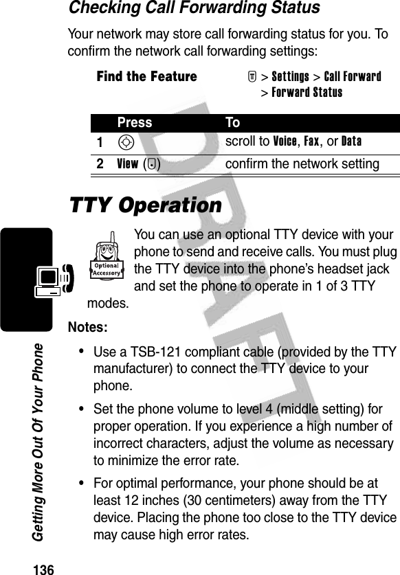 136Getting More Out Of Your PhoneChecking Call Forwarding StatusYour network may store call forwarding status for you. To confirm the network call forwarding settings:TTY OperationYou can use an optional TTY device with your phone to send and receive calls. You must plug the TTY device into the phone’s headset jack and set the phone to operate in 1 of 3 TTY modes.Notes: •Use a TSB-121 compliant cable (provided by the TTY manufacturer) to connect the TTY device to your phone.•Set the phone volume to level 4 (middle setting) for proper operation. If you experience a high number of incorrect characters, adjust the volume as necessary to minimize the error rate.•For optimal performance, your phone should be at least 12 inches (30 centimeters) away from the TTY device. Placing the phone too close to the TTY device may cause high error rates.Find the FeatureM&gt;Settings &gt;Call Forward &gt;Forward StatusPress To1S scroll to Voice, Fax, or Data2View(+) confirm the network setting