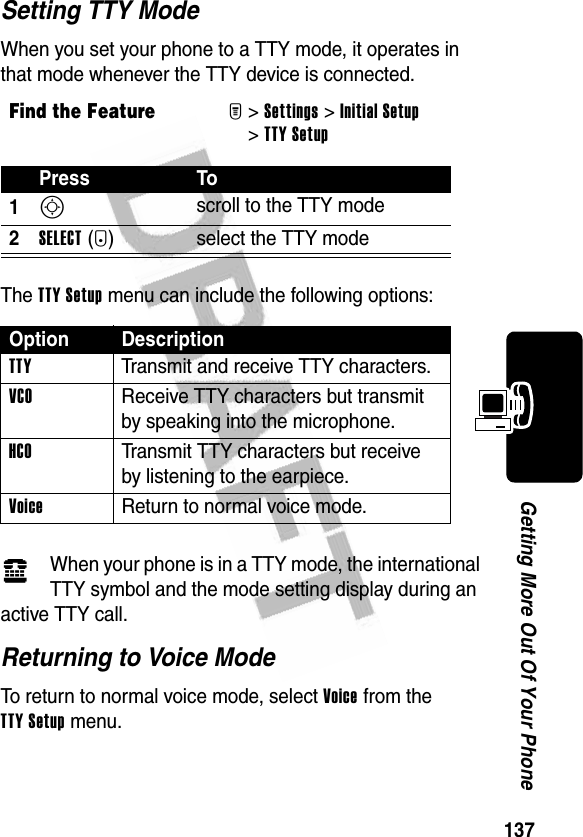 137Getting More Out Of Your PhoneSetting TTY ModeWhen you set your phone to a TTY mode, it operates in that mode whenever the TTY device is connected.The TTY Setup menu can include the following options:When your phone is in a TTY mode, the international TTY symbol and the mode setting display during an active TTY call.Returning to Voice ModeTo return to normal voice mode, select Voice from the TTY Setup menu.Find the FeatureM&gt;Settings &gt;Initial Setup &gt;TTY SetupPress To1S scroll to the TTY mode2SELECT(+) select the TTY modeOption DescriptionTTY  Transmit and receive TTY characters.VCO  Receive TTY characters but transmit by speaking into the microphone.HCO  Transmit TTY characters but receive by listening to the earpiece.Voice  Return to normal voice mode.ù