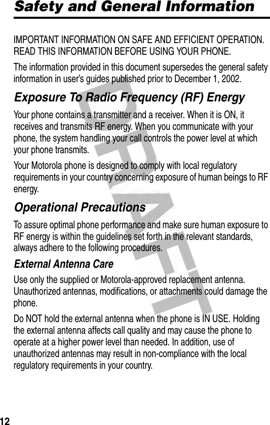 12Safety and General InformationSafety and General InformationIMPORTANT INFORMATION ON SAFE AND EFFICIENT OPERATION. READ THIS INFORMATION BEFORE USING YOUR PHONE.The information provided in this document supersedes the general safety information in user’s guides published prior to December 1, 2002.Exposure To Radio Frequency (RF) EnergyYour phone contains a transmitter and a receiver. When it is ON, it receives and transmits RF energy. When you communicate with your phone, the system handling your call controls the power level at which your phone transmits.Your Motorola phone is designed to comply with local regulatory requirements in your country concerning exposure of human beings to RF energy.Operational PrecautionsTo assure optimal phone performance and make sure human exposure to RF energy is within the guidelines set forth in the relevant standards, always adhere to the following procedures.External Antenna CareUse only the supplied or Motorola-approved replacement antenna. Unauthorized antennas, modifications, or attachments could damage the phone.Do NOT hold the external antenna when the phone is IN USE. Holding the external antenna affects call quality and may cause the phone to operate at a higher power level than needed. In addition, use of unauthorized antennas may result in non-compliance with the local regulatory requirements in your country.