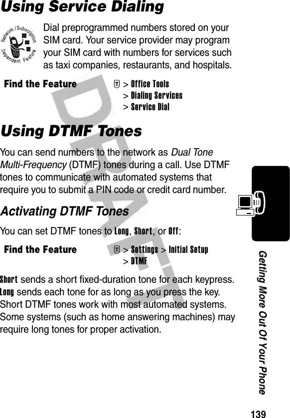 139Getting More Out Of Your PhoneUsing Service DialingDial preprogrammed numbers stored on your SIM card. Your service provider may program your SIM card with numbers for services such as taxi companies, restaurants, and hospitals.Using DTMF TonesYou can send numbers to the network as Dual Tone Multi-Frequency (DTMF) tones during a call. Use DTMF tones to communicate with automated systems that require you to submit a PIN code or credit card number.Activating DTMF TonesYou can set DTMF tones to Long, Short, or Off:Short sends a short fixed-duration tone for each keypress. Long sends each tone for as long as you press the key. Short DTMF tones work with most automated systems. Some systems (such as home answering machines) may require long tones for proper activation.Find the FeatureM&gt;Office Tools &gt;Dialing Services &gt;Service DialFind the FeatureM&gt; Settings &gt;Initial Setup &gt;DTMF