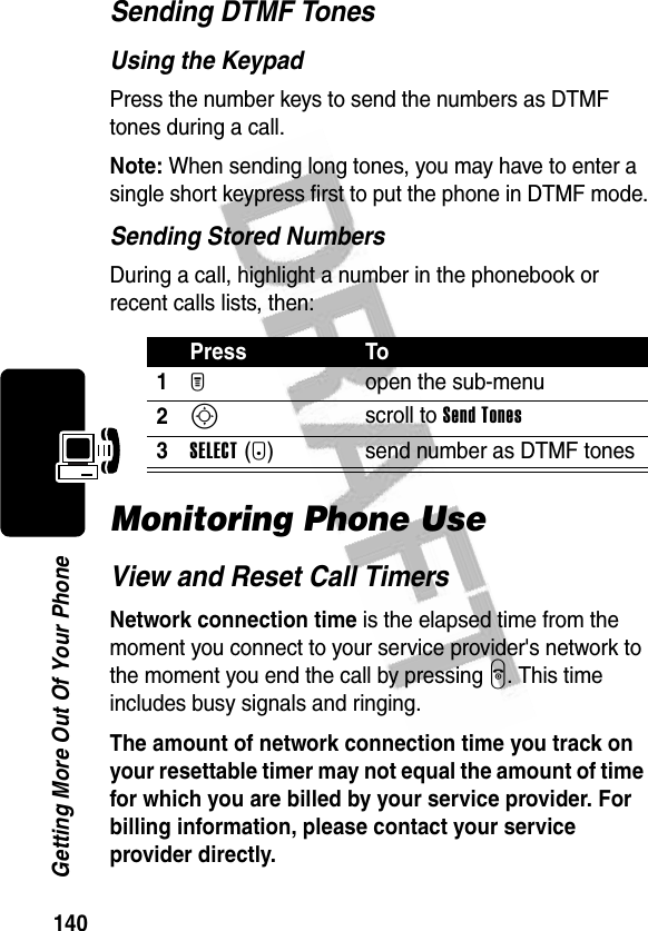 140Getting More Out Of Your PhoneSending DTMF TonesUsing the KeypadPress the number keys to send the numbers as DTMF tones during a call.Note: When sending long tones, you may have to enter a single short keypress first to put the phone in DTMF mode.Sending Stored NumbersDuring a call, highlight a number in the phonebook or recent calls lists, then:Monitoring Phone UseView and Reset Call TimersNetwork connection time is the elapsed time from the moment you connect to your service provider&apos;s network to the moment you end the call by pressing O. This time includes busy signals and ringing.The amount of network connection time you track on your resettable timer may not equal the amount of time for which you are billed by your service provider. For billing information, please contact your service provider directly.Press To1M open the sub-menu2S scroll to Send Tones3SELECT(+) send number as DTMF tones