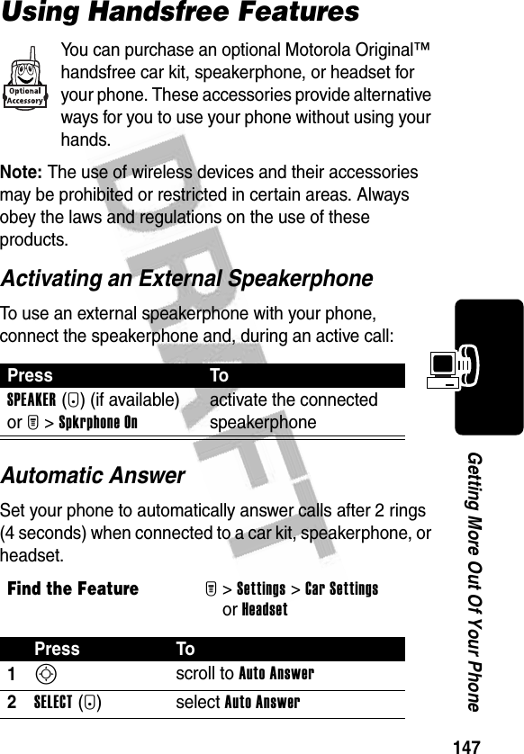 147Getting More Out Of Your PhoneUsing Handsfree FeaturesYou can purchase an optional Motorola Original™ handsfree car kit, speakerphone, or headset for your phone. These accessories provide alternative ways for you to use your phone without using your hands.Note: The use of wireless devices and their accessories may be prohibited or restricted in certain areas. Always obey the laws and regulations on the use of these products.Activating an External SpeakerphoneTo use an external speakerphone with your phone, connect the speakerphone and, during an active call:Automatic AnswerSet your phone to automatically answer calls after 2 rings (4 seconds) when connected to a car kit, speakerphone, or headset.Press ToSPEAKER(+) (if available) or M&gt;Spkrphone Onactivate the connected speakerphoneFind the FeatureM&gt;Settings &gt;Car Settingsor HeadsetPress To1S scroll to Auto Answer2SELECT(+)select Auto Answer