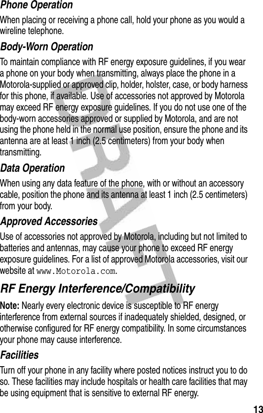 13Phone OperationWhen placing or receiving a phone call, hold your phone as you would a wireline telephone. Body-Worn OperationTo maintain compliance with RF energy exposure guidelines, if you wear a phone on your body when transmitting, always place the phone in a Motorola-supplied or approved clip, holder, holster, case, or body harness for this phone, if available. Use of accessories not approved by Motorola may exceed RF energy exposure guidelines. If you do not use one of the body-worn accessories approved or supplied by Motorola, and are not using the phone held in the normal use position, ensure the phone and its antenna are at least 1 inch (2.5 centimeters) from your body when transmitting.Data OperationWhen using any data feature of the phone, with or without an accessory cable, position the phone and its antenna at least 1 inch (2.5 centimeters) from your body.Approved AccessoriesUse of accessories not approved by Motorola, including but not limited to batteries and antennas, may cause your phone to exceed RF energy exposure guidelines. For a list of approved Motorola accessories, visit our website at www.Motorola.com.RF Energy Interference/CompatibilityNote: Nearly every electronic device is susceptible to RF energy interference from external sources if inadequately shielded, designed, or otherwise configured for RF energy compatibility. In some circumstances your phone may cause interference.FacilitiesTurn off your phone in any facility where posted notices instruct you to do so. These facilities may include hospitals or health care facilities that may be using equipment that is sensitive to external RF energy.