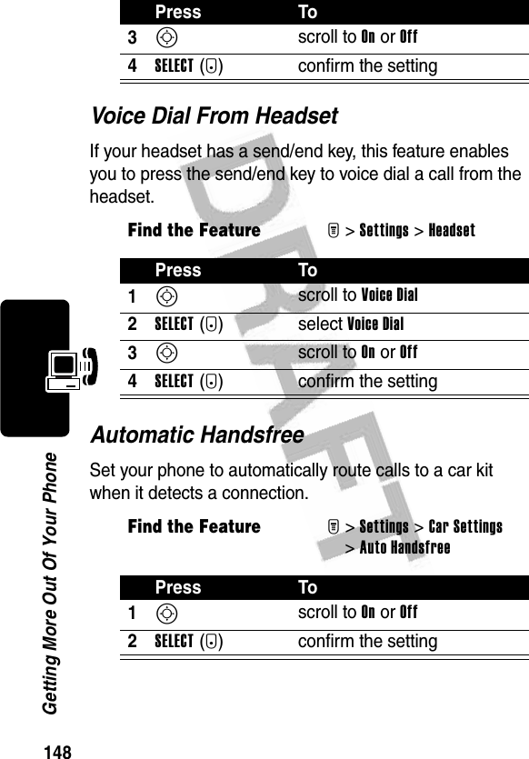 148Getting More Out Of Your PhoneVoice Dial From HeadsetIf your headset has a send/end key, this feature enables you to press the send/end key to voice dial a call from the headset.Automatic HandsfreeSet your phone to automatically route calls to a car kit when it detects a connection.3S scroll to On or Off4SELECT(+) confirm the settingFind the FeatureM&gt;Settings &gt;HeadsetPress To1S scroll to Voice Dial2SELECT(+) select Voice Dial3S scroll to On or Off4SELECT(+) confirm the settingFind the FeatureM&gt;Settings &gt;Car Settings &gt;Auto HandsfreePress To1S scroll to On or Off2SELECT(+) confirm the settingPress To