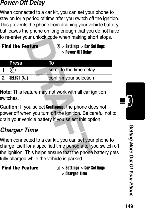 149Getting More Out Of Your PhonePower-Off DelayWhen connected to a car kit, you can set your phone to stay on for a period of time after you switch off the ignition. This prevents the phone from draining your vehicle battery, but leaves the phone on long enough that you do not have to re-enter your unlock code when making short stops.Note: This feature may not work with all car ignition switches.Caution: If you select Continuous, the phone does not power off when you turn off the ignition. Be careful not to drain your vehicle battery if you select this option.Charger TimeWhen connected to a car kit, you can set your phone to charge itself for a specified time period after you switch off the ignition. This helps ensure that the phone battery gets fully charged while the vehicle is parked.Find the FeatureM&gt;Settings &gt;Car Settings &gt;Power-Off DelayPress To1S scroll to the time delay2SELECT(+) confirm your selectionFind the FeatureM&gt;Settings &gt;Car Settings &gt;Charger Time