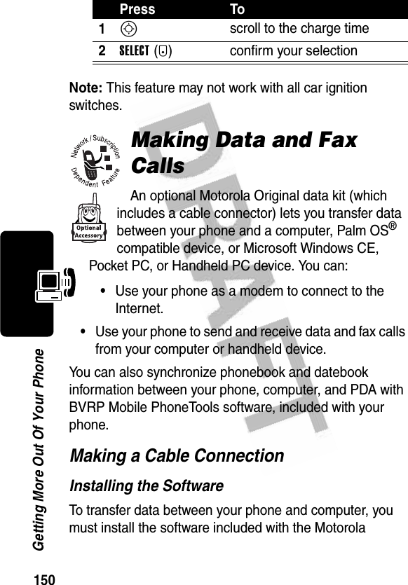 150Getting More Out Of Your PhoneNote: This feature may not work with all car ignition switches.Making Data and Fax CallsAn optional Motorola Original data kit (which includes a cable connector) lets you transfer data between your phone and a computer, Palm OS® compatible device, or Microsoft Windows CE, Pocket PC, or Handheld PC device. You can:•Use your phone as a modem to connect to the Internet.•Use your phone to send and receive data and fax calls from your computer or handheld device.You can also synchronize phonebook and datebook information between your phone, computer, and PDA with BVRP Mobile PhoneTools software, included with your phone.Making a Cable ConnectionInstalling the SoftwareTo transfer data between your phone and computer, you must install the software included with the Motorola Press To1S scroll to the charge time2SELECT(+) confirm your selection