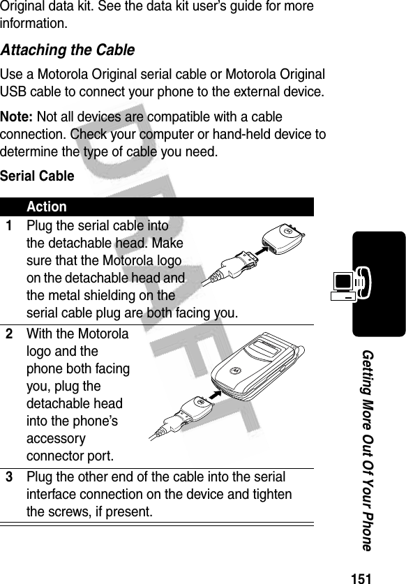 151Getting More Out Of Your PhoneOriginal data kit. See the data kit user’s guide for more information.Attaching the CableUse a Motorola Original serial cable or Motorola Original USB cable to connect your phone to the external device.Note: Not all devices are compatible with a cable connection. Check your computer or hand-held device to determine the type of cable you need.Serial CableAction1Plug the serial cable into the detachable head. Make sure that the Motorola logo on the detachable head and the metal shielding on the serial cable plug are both facing you.2With the Motorola logo and the phone both facing you, plug the detachable head into the phone’s accessory connector port.3Plug the other end of the cable into the serial interface connection on the device and tighten the screws, if present.