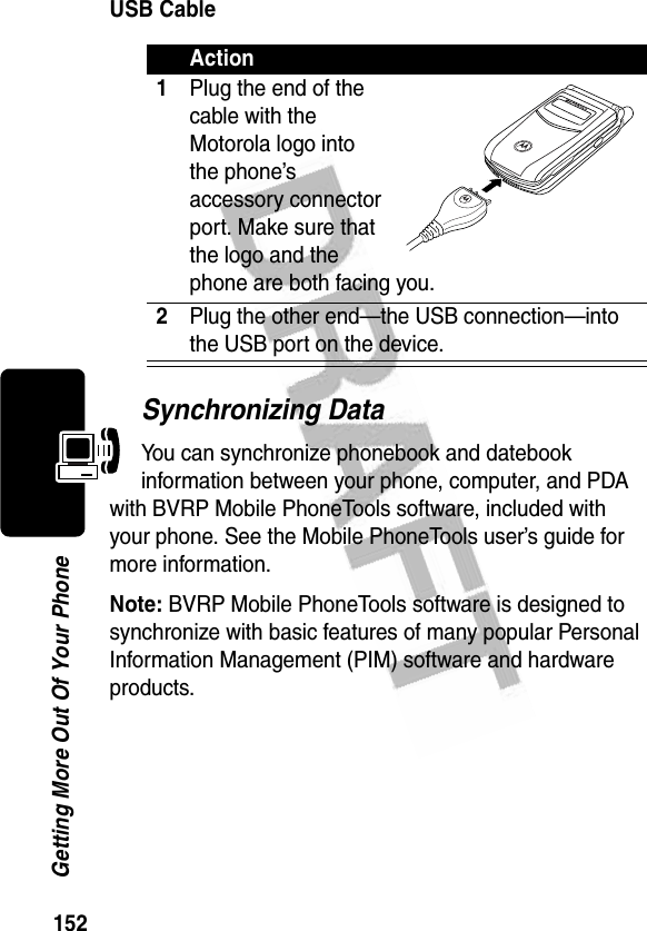 152Getting More Out Of Your PhoneUSB CableSynchronizing DataYou can synchronize phonebook and datebook information between your phone, computer, and PDA with BVRP Mobile PhoneTools software, included with your phone. See the Mobile PhoneTools user’s guide for more information.Note: BVRP Mobile PhoneTools software is designed to synchronize with basic features of many popular Personal Information Management (PIM) software and hardware products.Action1Plug the end of the cable with the Motorola logo into the phone’s accessory connector port. Make sure that the logo and the phone are both facing you.2Plug the other end—the USB connection—into the USB port on the device.