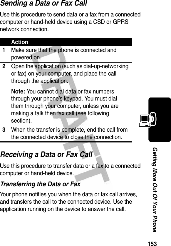 153Getting More Out Of Your PhoneSending a Data or Fax CallUse this procedure to send data or a fax from a connected computer or hand-held device using a CSD or GPRS network connection.Receiving a Data or Fax CallUse this procedure to transfer data or a fax to a connected computer or hand-held device.Transferring the Data or FaxYour phone notifies you when the data or fax call arrives, and transfers the call to the connected device. Use the application running on the device to answer the call.Action1Make sure that the phone is connected and powered on.2Open the application (such as dial-up-networking or fax) on your computer, and place the call through the application.Note: You cannot dial data or fax numbers through your phone’s keypad. You must dial them through your computer, unless you are making a talk then fax call (see following section).3When the transfer is complete, end the call from the connected device to close the connection.