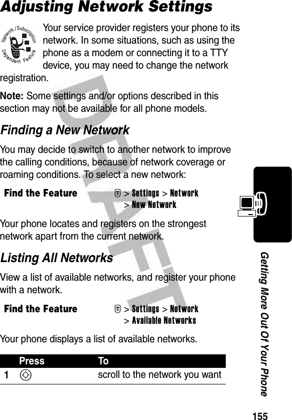 155Getting More Out Of Your PhoneAdjusting Network SettingsYour service provider registers your phone to its network. In some situations, such as using the phone as a modem or connecting it to a TTY device, you may need to change the network registration.Note: Some settings and/or options described in this section may not be available for all phone models.Finding a New NetworkYou may decide to switch to another network to improve the calling conditions, because of network coverage or roaming conditions. To select a new network:Your phone locates and registers on the strongest network apart from the current network.Listing All NetworksView a list of available networks, and register your phone with a network.Your phone displays a list of available networks.Find the FeatureM&gt;Settings &gt;Network &gt;New NetworkFind the FeatureM&gt;Settings &gt;Network &gt;Available NetworksPress To1S scroll to the network you want