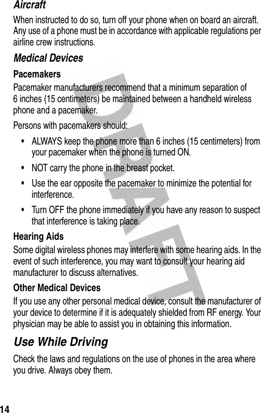 14AircraftWhen instructed to do so, turn off your phone when on board an aircraft. Any use of a phone must be in accordance with applicable regulations per airline crew instructions.Medical DevicesPacemakersPacemaker manufacturers recommend that a minimum separation of 6 inches (15 centimeters) be maintained between a handheld wireless phone and a pacemaker.Persons with pacemakers should:•ALWAYS keep the phone more than 6 inches (15 centimeters) from your pacemaker when the phone is turned ON.•NOT carry the phone in the breast pocket.•Use the ear opposite the pacemaker to minimize the potential for interference.•Turn OFF the phone immediately if you have any reason to suspect that interference is taking place.Hearing AidsSome digital wireless phones may interfere with some hearing aids. In the event of such interference, you may want to consult your hearing aid manufacturer to discuss alternatives.Other Medical DevicesIf you use any other personal medical device, consult the manufacturer of your device to determine if it is adequately shielded from RF energy. Your physician may be able to assist you in obtaining this information.Use While DrivingCheck the laws and regulations on the use of phones in the area where you drive. Always obey them.