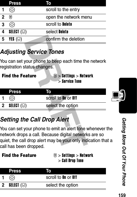 159Getting More Out Of Your PhoneAdjusting Service TonesYou can set your phone to beep each time the network registration status changes.Setting the Call Drop AlertYou can set your phone to emit an alert tone whenever the network drops a call. Because digital networks are so quiet, the call drop alert may be your only indication that a call has been dropped.Press To1S scroll to the entry2M open the network menu3S scroll to Delete4SELECT(+)select Delete5YES(-) confirm the deletionFind the FeatureM&gt;Settings &gt;Network &gt;Service TonePress To1S scroll to On or Off2SELECT(+) select the optionFind the FeatureM&gt;Settings &gt;Network &gt;Call Drop TonePress To1S scroll to On or Off2SELECT(+) select the option