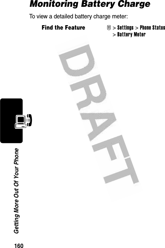 160Getting More Out Of Your PhoneMonitoring Battery ChargeTo view a detailed battery charge meter:Find the FeatureM&gt; Settings &gt;Phone Status &gt;Battery Meter