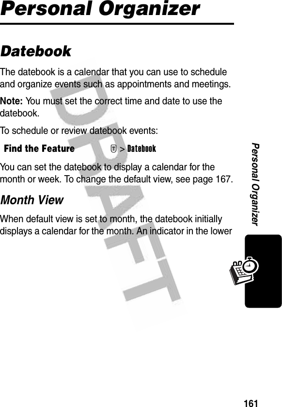 161Personal OrganizerPersonal OrganizerDatebookThe datebook is a calendar that you can use to schedule and organize events such as appointments and meetings.Note: You must set the correct time and date to use the datebook.To schedule or review datebook events:You can set the datebook to display a calendar for the month or week. To change the default view, see page 167.Month ViewWhen default view is set to month, the datebook initially displays a calendar for the month. An indicator in the lower Find the FeatureM&gt;Datebook