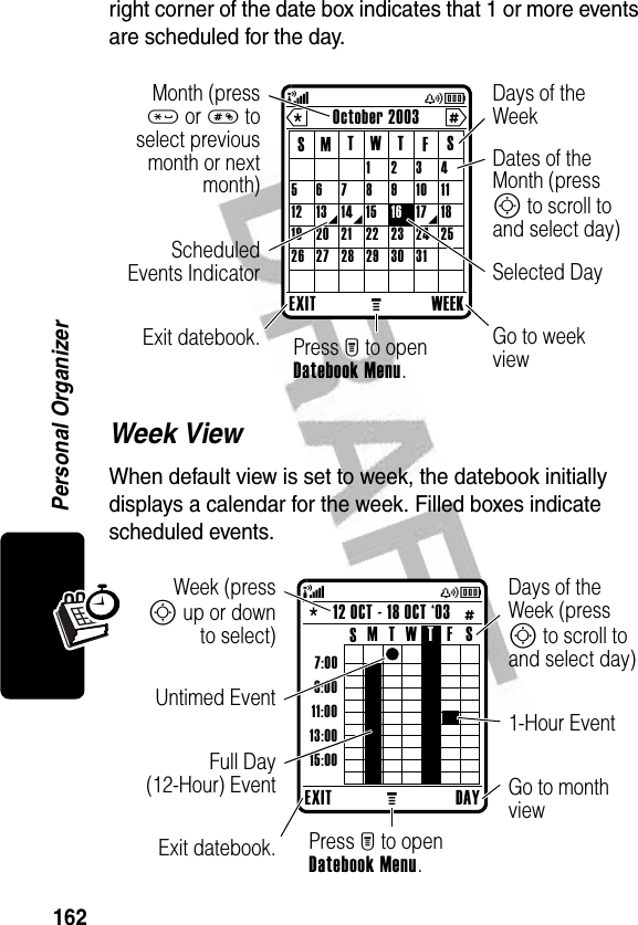 162Personal Organizerright corner of the date box indicates that 1 or more events are scheduled for the day.Week ViewWhen default view is set to week, the datebook initially displays a calendar for the week. Filled boxes indicate scheduled events.EXITMWEEKOctober 2003SSFTTWM 123456789101112 13 14 15 16 17 1819 20 21 22 23 24 2526 27 28 29 30 31* # (yÉGo to week viewDates of the Month (press S to scroll to and select day)ScheduledEvents IndicatorExit datebook.Selected DayMonth (press* or # toselect previousmonth or nextmonth)Press M to open Datebook Menu.Days of the WeekEXITMDAY12 OCT - 18 OCT ‘03* # 7:009:0011:0013:0015:00SSFT TWM (yÉGo to month view1-Hour EventDays of the Week (press S to scroll to and select day)Full Day(12-Hour) EventExit datebook.Untimed EventWeek (pressS up or downto select)Press M to open Datebook Menu.