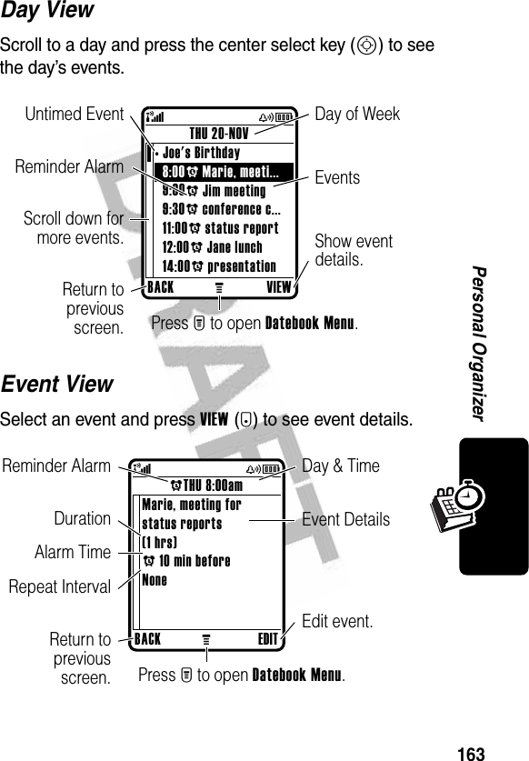 163Personal OrganizerDay ViewScroll to a day and press the center select key (S) to see the day’s events.Event ViewSelect an event and press VIEW(+) to see event details.BACKMVIEWTHU 20-NOV•Joe&apos;s Birthday8:00A Marie, meeti... 9:00A Jim meeting9:30A conference c...11:00A status report12:00A Jane lunch14:00A presentation(yÉShow event details.Scroll down formore events.Reminder Alarm EventsDay of WeekUntimed EventReturn topreviousscreen. Press M to open Datebook Menu.BACKMEDITATHU 8:00amMarie, meeting forstatus reports(1 hrs)A 10 min beforeNone(yÉEdit event.Reminder AlarmDuration Event DetailsReturn topreviousscreen.Repeat IntervalDay &amp; TimeAlarm TimePress M to open Datebook Menu.