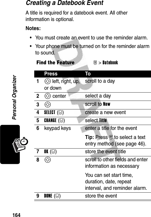 164Personal OrganizerCreating a Datebook EventA title is required for a datebook event. All other information is optional.Notes: •You must create an event to use the reminder alarm.•Your phone must be turned on for the reminder alarm to sound.Find the FeatureM&gt;Datebook Press To1S left, right, up, or downscroll to a day2S center select a day3S scroll to New4SELECT(+) create a new event5CHANGE(+) select Title6keypad keys  enter a title for the eventTip: Press M to select a text entry method (see page 46).7OK(+) store the event title8S scroll to other fields and enter information as necessaryYou can set start time, duration, date, repeat interval, and reminder alarm.9DONE(-) store the event