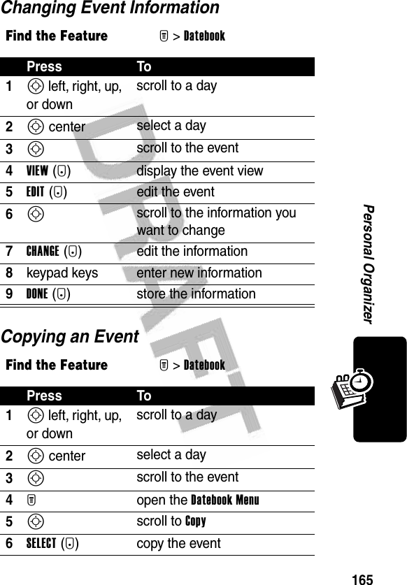 165Personal OrganizerChanging Event InformationCopying an EventFind the FeatureM&gt;DatebookPress To1S left, right, up, or downscroll to a day2S center select a day3S scroll to the event4VIEW(+) display the event view5EDIT(+) edit the event6S scroll to the information you want to change7CHANGE(+) edit the information8keypad keys enter new information9DONE (-) store the informationFind the FeatureM&gt;DatebookPress To1S left, right, up, or downscroll to a day2S center select a day3S scroll to the event4M open the Datebook Menu5S scroll to Copy6SELECT(+) copy the event