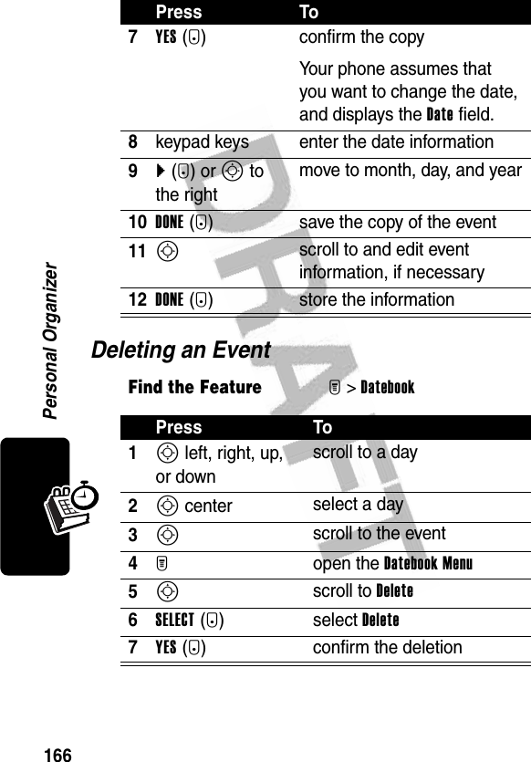 166Personal OrganizerDeleting an Event7YES(-) confirm the copyYour phone assumes that you want to change the date, and displays the Date field.8keypad keys enter the date information9}(+) or S to the rightmove to month, day, and year10DONE(-) save the copy of the event11S scroll to and edit event information, if necessary12DONE(-) store the informationFind the FeatureM&gt;DatebookPress To1S left, right, up, or downscroll to a day2S center select a day3S scroll to the event4M open the Datebook Menu5S scroll to Delete6SELECT(+) select Delete7YES(-) confirm the deletionPress To