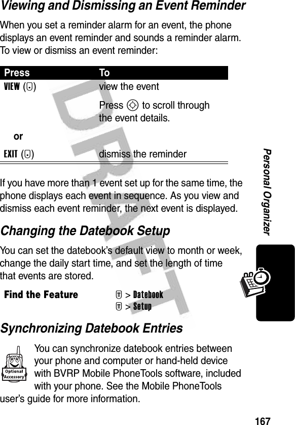 167Personal OrganizerViewing and Dismissing an Event ReminderWhen you set a reminder alarm for an event, the phone displays an event reminder and sounds a reminder alarm. To view or dismiss an event reminder:If you have more than 1 event set up for the same time, the phone displays each event in sequence. As you view and dismiss each event reminder, the next event is displayed.Changing the Datebook SetupYou can set the datebook’s default view to month or week, change the daily start time, and set the length of time that events are stored.Synchronizing Datebook EntriesYou can synchronize datebook entries between your phone and computer or hand-held device with BVRP Mobile PhoneTools software, included with your phone. See the Mobile PhoneTools user’s guide for more information.Press ToVIEW(+)orEXIT(-)view the eventPress S to scroll through the event details.dismiss the reminderFind the FeatureM&gt;DatebookM&gt;Setup