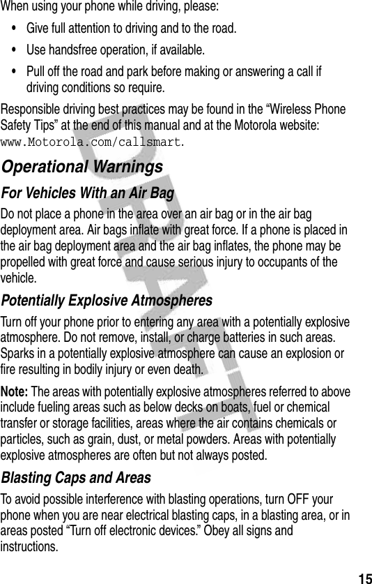 15When using your phone while driving, please:•Give full attention to driving and to the road.•Use handsfree operation, if available.•Pull off the road and park before making or answering a call if driving conditions so require.Responsible driving best practices may be found in the “Wireless Phone Safety Tips” at the end of this manual and at the Motorola website: www.Motorola.com/callsmart.Operational WarningsFor Vehicles With an Air BagDo not place a phone in the area over an air bag or in the air bag deployment area. Air bags inflate with great force. If a phone is placed in the air bag deployment area and the air bag inflates, the phone may be propelled with great force and cause serious injury to occupants of the vehicle.Potentially Explosive AtmospheresTurn off your phone prior to entering any area with a potentially explosive atmosphere. Do not remove, install, or charge batteries in such areas. Sparks in a potentially explosive atmosphere can cause an explosion or fire resulting in bodily injury or even death.Note: The areas with potentially explosive atmospheres referred to above include fueling areas such as below decks on boats, fuel or chemical transfer or storage facilities, areas where the air contains chemicals or particles, such as grain, dust, or metal powders. Areas with potentially explosive atmospheres are often but not always posted.Blasting Caps and AreasTo avoid possible interference with blasting operations, turn OFF your phone when you are near electrical blasting caps, in a blasting area, or in areas posted “Turn off electronic devices.” Obey all signs and instructions.