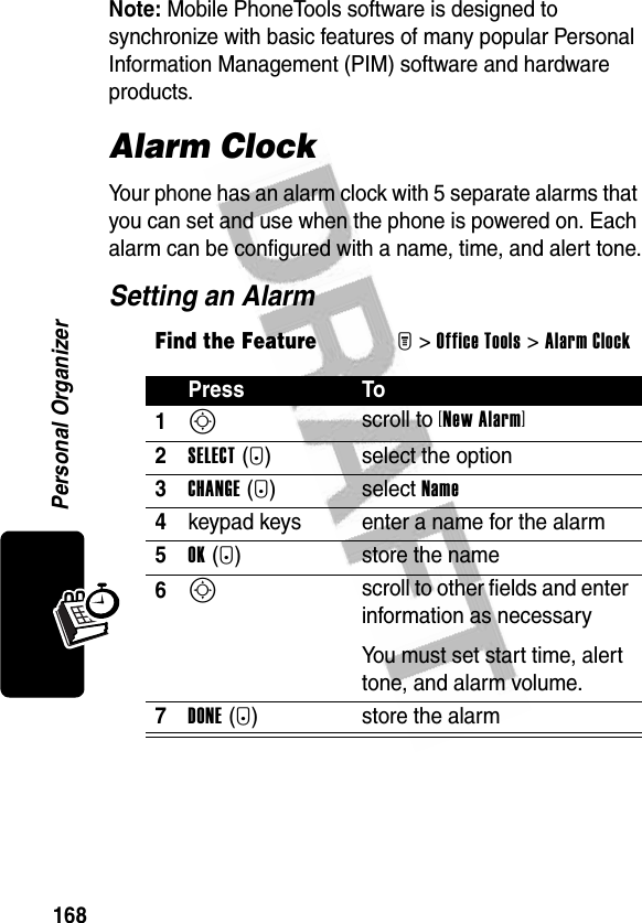 168Personal OrganizerNote: Mobile PhoneTools software is designed to synchronize with basic features of many popular Personal Information Management (PIM) software and hardware products.Alarm ClockYour phone has an alarm clock with 5 separate alarms that you can set and use when the phone is powered on. Each alarm can be configured with a name, time, and alert tone.Setting an AlarmFind the FeatureM&gt;Office Tools &gt;Alarm ClockPress To1S scroll to [New Alarm]2SELECT(+) select the option3CHANGE(+) select Name4keypad keys enter a name for the alarm5OK(+) store the name6S scroll to other fields and enter information as necessaryYou must set start time, alert tone, and alarm volume.7DONE(-) store the alarm