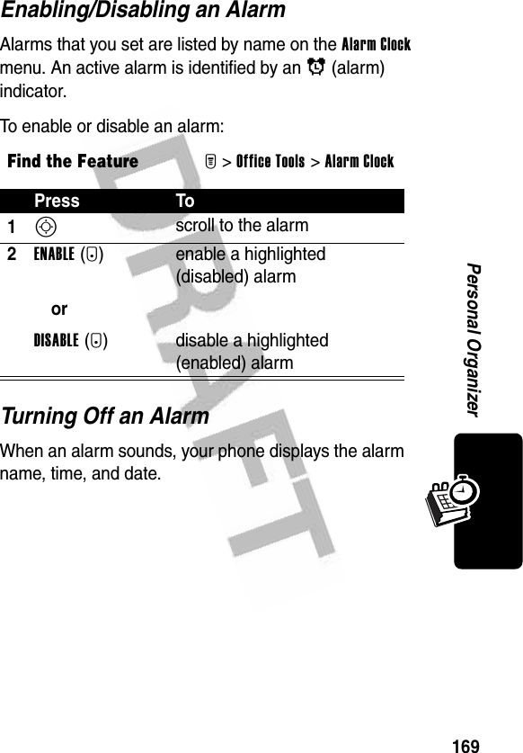 169Personal OrganizerEnabling/Disabling an AlarmAlarms that you set are listed by name on the Alarm Clock menu. An active alarm is identified by an ã (alarm) indicator.To enable or disable an alarm:Turning Off an AlarmWhen an alarm sounds, your phone displays the alarm name, time, and date.Find the FeatureM&gt;Office Tools &gt;Alarm ClockPress To1S scroll to the alarm2ENABLE(+)orDISABLE(+)enable a highlighted (disabled) alarmdisable a highlighted (enabled) alarm