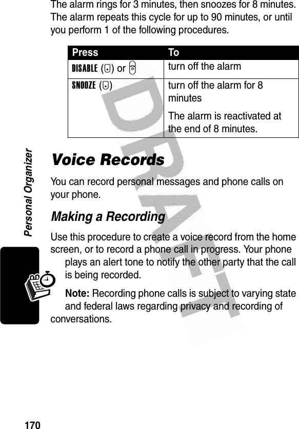 170Personal OrganizerThe alarm rings for 3 minutes, then snoozes for 8 minutes. The alarm repeats this cycle for up to 90 minutes, or until you perform 1 of the following procedures.Voice RecordsYou can record personal messages and phone calls on your phone.Making a RecordingUse this procedure to create a voice record from the home screen, or to record a phone call in progress. Your phone plays an alert tone to notify the other party that the call is being recorded.Note: Recording phone calls is subject to varying state and federal laws regarding privacy and recording of conversations.Press ToDISABLE(-) or Oturn off the alarmSNOOZE(+) turn off the alarm for 8 minutesThe alarm is reactivated at the end of 8 minutes.