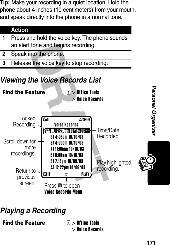 171Personal OrganizerTip: Make your recording in a quiet location. Hold the phone about 4 inches (10 centimeters) from your mouth, and speak directly into the phone in a normal tone.Viewing the Voice Records ListPlaying a RecordingAction1Press and hold the voice key. The phone sounds an alert tone and begins recording.2Speak into the phone.3Release the voice key to stop recording.Find the FeatureM&gt;Office Tools &gt;Voice RecordsFind the FeatureM&gt;Office Tools &gt;Voice RecordsEXITMPLAYVoice Recordsf10) 2:20pm 10/15/03 9) 4:05pm 10/10/038) 4:00pm 10/10/037) 11:05am 10/10/036) 9:00am 10/10/035) 7:15pm 10/09/034) 12:22pm 10/06/03(yÉScroll down formorerecordings.LockedRecordingReturn topreviousscreen. Press M to open Voice Records Menu.Play highlighted recording.Time/Date Recorded