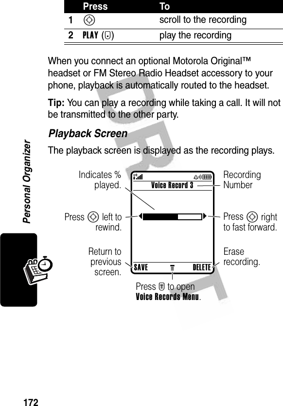 172Personal OrganizerWhen you connect an optional Motorola Original™ headset or FM Stereo Radio Headset accessory to your phone, playback is automatically routed to the headset.Tip: You can play a recording while taking a call. It will not be transmitted to the other party.Playback ScreenThe playback screen is displayed as the recording plays.Press To1S scroll to the recording2PLAY(+) play the recordingSAVEMDELETEVoice Record 3{} (yÉIndicates %played.Return topreviousscreen.Recording NumberPress S right to fast forward.Erase recording.Press M to open Voice Records Menu.Press S left torewind.