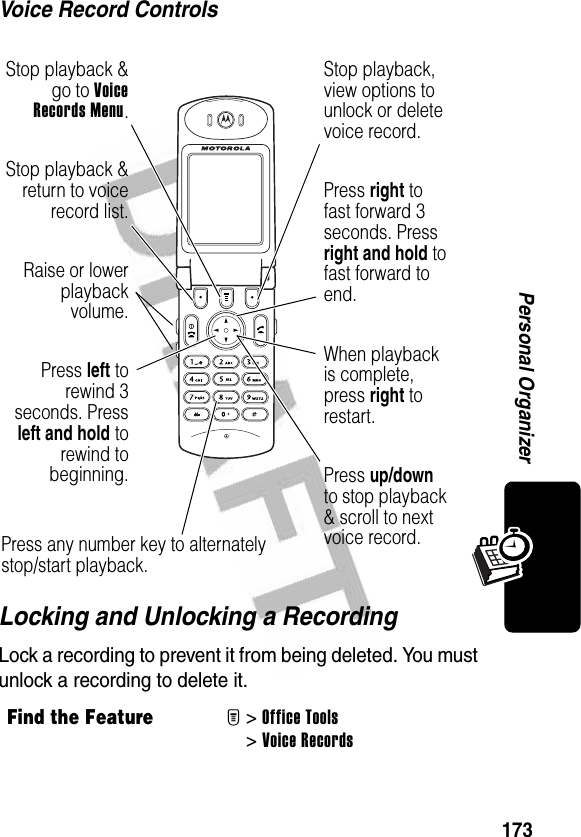 173Personal OrganizerVoice Record ControlsLocking and Unlocking a RecordingLock a recording to prevent it from being deleted. You must unlock a recording to delete it.Find the FeatureM&gt;Office Tools &gt;Voice RecordsRaise or lowerplaybackvolume.Press up/down to stop playback &amp; scroll to next voice record.Press left torewind 3seconds. Pressleft and hold torewind tobeginning.Press right to fast forward 3 seconds. Press right and hold to fast forward to end.When playback is complete, press right to restart.Press any number key to alternately stop/start playback.Stop playback &amp;go to VoiceRecords Menu.Stop playback &amp;return to voicerecord list.Stop playback, view options to unlock or delete voice record.