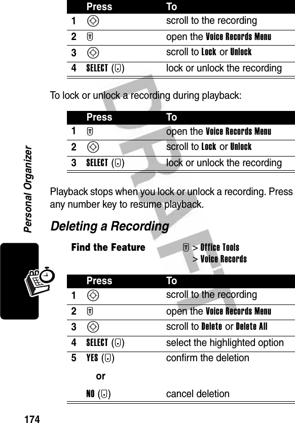 174Personal OrganizerTo lock or unlock a recording during playback:Playback stops when you lock or unlock a recording. Press any number key to resume playback.Deleting a RecordingPress To1S scroll to the recording2M open the Voice Records Menu3S scroll to Lock or Unlock4SELECT(+) lock or unlock the recordingPress To1M open the Voice Records Menu2S scroll to Lock or Unlock3SELECT(+) lock or unlock the recordingFind the FeatureM&gt;Office Tools &gt;Voice RecordsPress To1S scroll to the recording2M open the Voice Records Menu3S scroll to Delete or Delete All4SELECT(+) select the highlighted option5YES(-)orNO(+)confirm the deletioncancel deletion