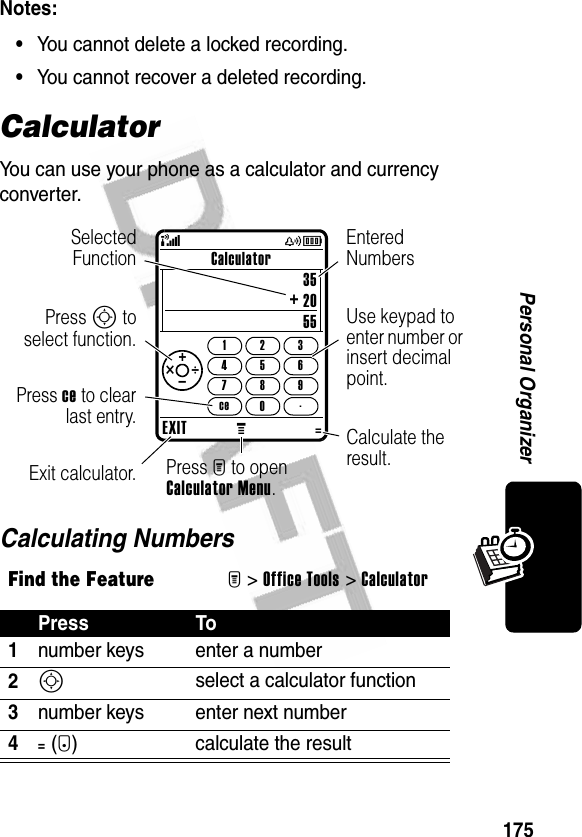 175Personal OrganizerNotes: •You cannot delete a locked recording.•You cannot recover a deleted recording.CalculatorYou can use your phone as a calculator and currency converter.Calculating NumbersFind the FeatureM&gt;Office Tools &gt;CalculatorPress To1number keys enter a number2S select a calculator function3number keys enter next number4=(+) calculate the resultEXITM=Calculator352055147ce2580369.+ _ ÷ × + (yÉSelectedFunctionUse keypad to enter number or insert decimal point.Press M to open Calculator Menu.Exit calculator.Entered NumbersPress S toselect function.Calculate the result.Press ce to clearlast entry.