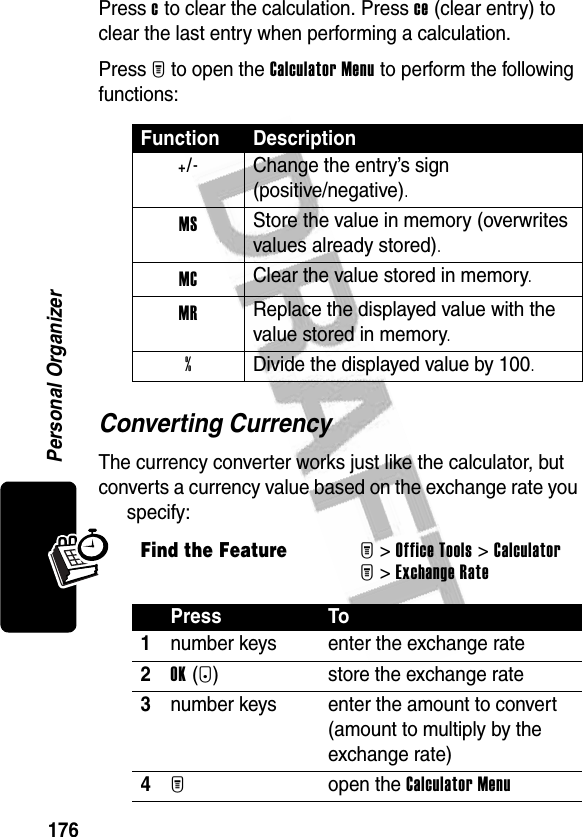 176Personal OrganizerPress c to clear the calculation. Press ce (clear entry) to clear the last entry when performing a calculation.Press M to open the Calculator Menu to perform the following functions:Converting CurrencyThe currency converter works just like the calculator, but converts a currency value based on the exchange rate you specify:Function Description+/-  Change the entry’s sign(positive/negative).MS Store the value in memory (overwrites values already stored).MC Clear the value stored in memory.MR Replace the displayed value with the value stored in memory.%  Divide the displayed value by 100.Find the FeatureM&gt;Office Tools &gt;CalculatorM&gt;Exchange RatePress To1number keys enter the exchange rate2OK(+) store the exchange rate3number keys enter the amount to convert (amount to multiply by the exchange rate)4M open the Calculator Menu