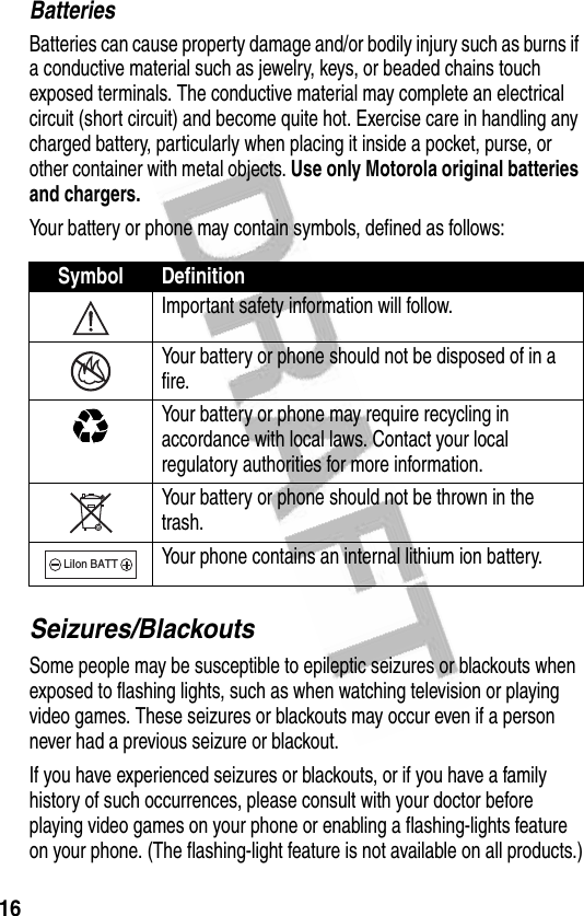 16BatteriesBatteries can cause property damage and/or bodily injury such as burns if a conductive material such as jewelry, keys, or beaded chains touch exposed terminals. The conductive material may complete an electrical circuit (short circuit) and become quite hot. Exercise care in handling any charged battery, particularly when placing it inside a pocket, purse, or other container with metal objects. Use only Motorola original batteries and chargers.Your battery or phone may contain symbols, defined as follows:Seizures/BlackoutsSome people may be susceptible to epileptic seizures or blackouts when exposed to flashing lights, such as when watching television or playing video games. These seizures or blackouts may occur even if a person never had a previous seizure or blackout.If you have experienced seizures or blackouts, or if you have a family history of such occurrences, please consult with your doctor before playing video games on your phone or enabling a flashing-lights feature on your phone. (The flashing-light feature is not available on all products.)Symbol DefinitionImportant safety information will follow.Your battery or phone should not be disposed of in a fire.Your battery or phone may require recycling in accordance with local laws. Contact your local regulatory authorities for more information.Your battery or phone should not be thrown in the trash.Your phone contains an internal lithium ion battery.LiIon BATT