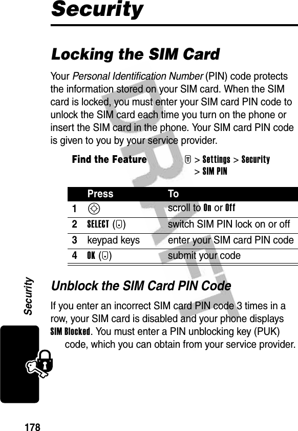 178SecuritySecurityLocking the SIM CardYo u r   Personal Identification Number (PIN) code protects the information stored on your SIM card. When the SIM card is locked, you must enter your SIM card PIN code to unlock the SIM card each time you turn on the phone or insert the SIM card in the phone. Your SIM card PIN code is given to you by your service provider.Unblock the SIM Card PIN CodeIf you enter an incorrect SIM card PIN code 3 times in a row, your SIM card is disabled and your phone displays SIM Blocked. You must enter a PIN unblocking key (PUK) code, which you can obtain from your service provider.Find the FeatureM&gt;Settings &gt;Security &gt;SIM PINPress To1S scroll to On or Off2SELECT(+) switch SIM PIN lock on or off3keypad keys enter your SIM card PIN code4OK(+) submit your code