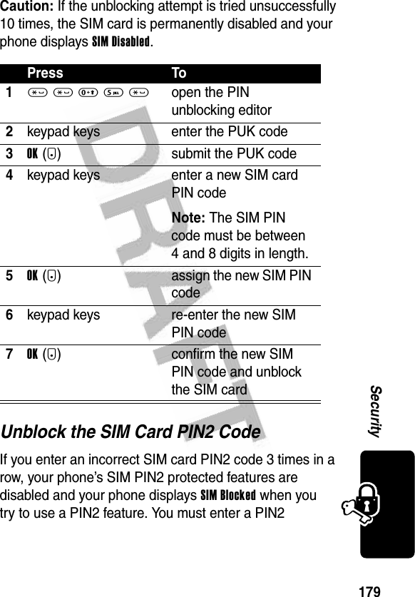 179SecurityCaution: If the unblocking attempt is tried unsuccessfully 10 times, the SIM card is permanently disabled and your phone displays SIM Disabled.Unblock the SIM Card PIN2 CodeIf you enter an incorrect SIM card PIN2 code 3 times in a row, your phone’s SIM PIN2 protected features are disabled and your phone displays SIM Blocked when you try to use a PIN2 feature. You must enter a PIN2 Press To1* * 0 5 *open the PIN unblocking editor2keypad keys enter the PUK code3OK(+) submit the PUK code4keypad keys enter a new SIM card PIN codeNote: The SIM PIN code must be between 4 and 8 digits in length.5OK(+) assign the new SIM PIN code6keypad keys re-enter the new SIM PIN code7OK(+) confirm the new SIM PIN code and unblock the SIM card