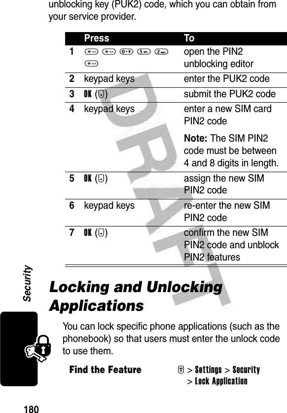 180Securityunblocking key (PUK2) code, which you can obtain from your service provider.Locking and Unlocking ApplicationsYou can lock specific phone applications (such as the phonebook) so that users must enter the unlock code to use them.Press To1* * 0 5 2 *open the PIN2 unblocking editor2keypad keys enter the PUK2 code3OK(+) submit the PUK2 code4keypad keys enter a new SIM card PIN2 codeNote: The SIM PIN2 code must be between 4 and 8 digits in length.5OK(+) assign the new SIM PIN2 code6keypad keys re-enter the new SIM PIN2 code7OK(+) confirm the new SIM PIN2 code and unblock PIN2 featuresFind the FeatureM&gt;Settings &gt;Security &gt;Lock Application