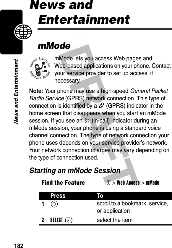 182News and EntertainmentNews and EntertainmentmModemMode lets you access Web pages and Web-based applications on your phone. Contact your service provider to set up access, if necessary.Note: Your phone may use a high-speed General Packet Radio Service (GPRS) network connection. This type of connection is identified by a + (GPRS) indicator in the home screen that disappears when you start an mMode session. If you see an ? (in-call) indicator during an mMode session, your phone is using a standard voice channel connection. The type of network connection your phone uses depends on your service provider’s network. Your network connection charges may vary depending on the type of connection used.Starting an mMode SessionFind the FeatureM&gt;Web Access &gt;mModePress To1S scroll to a bookmark, service, or application2SELECT(+) select the item