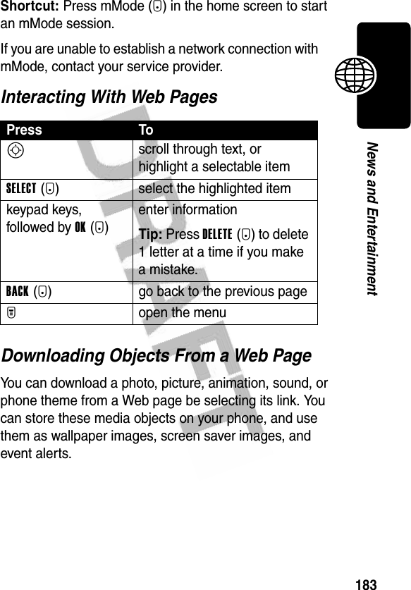 183News and EntertainmentShortcut: Press mMode (+) in the home screen to start an mMode session.If you are unable to establish a network connection with mMode, contact your service provider.Interacting With Web PagesDownloading Objects From a Web PageYou can download a photo, picture, animation, sound, or phone theme from a Web page be selecting its link. You can store these media objects on your phone, and use them as wallpaper images, screen saver images, and event alerts.Press ToS scroll through text, or highlight a selectable itemSELECT(+) select the highlighted itemkeypad keys, followed by OK(+)enter informationTip: Press DELETE(-) to delete 1 letter at a time if you make a mistake.BACK(-) go back to the previous pageM open the menu