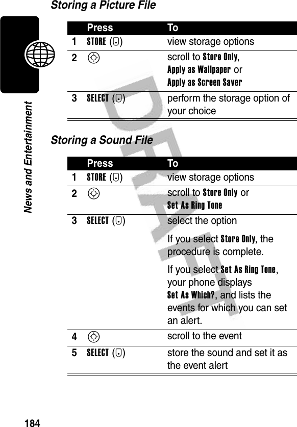184News and EntertainmentStoring a Picture FileStoring a Sound FilePress To1STORE(+) view storage options2S scroll to Store Only, Apply as Wallpaper or Apply as Screen Saver3SELECT(+) perform the storage option of your choicePress To1STORE(+) view storage options2S scroll to Store Only or Set As Ring Tone3SELECT(+) select the optionIf you select Store Only, the procedure is complete.If you select Set As Ring Tone, your phone displays Set As Which?, and lists the events for which you can set an alert.4S scroll to the event5SELECT(+) store the sound and set it as the event alert