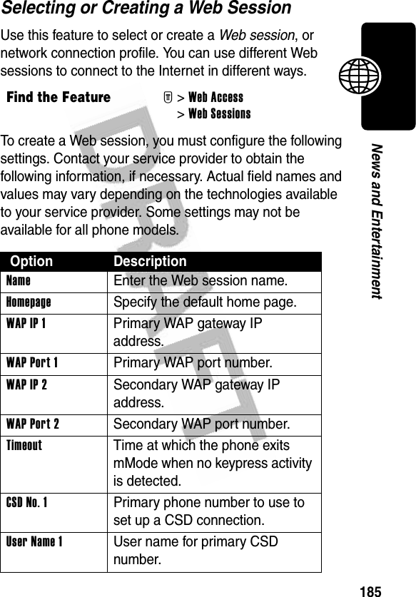 185News and EntertainmentSelecting or Creating a Web SessionUse this feature to select or create a Web session, or network connection profile. You can use different Web sessions to connect to the Internet in different ways.To create a Web session, you must configure the following settings. Contact your service provider to obtain the following information, if necessary. Actual field names and values may vary depending on the technologies available to your service provider. Some settings may not be available for all phone models.Find the FeatureM&gt;Web Access &gt;Web Sessions Option DescriptionName  Enter the Web session name.Homepage  Specify the default home page.WAPIP1  Primary WAP gateway IP address.WAP Port 1  Primary WAP port number.WAPIP2  Secondary WAP gateway IP address.WAP Port 2  Secondary WAP port number.Timeout  Time at which the phone exits mMode when no keypress activity is detected.CSD No. 1  Primary phone number to use to set up a CSD connection.User Name 1  User name for primary CSD number.