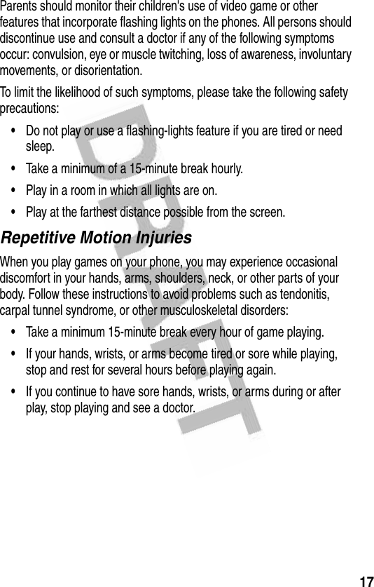 17Parents should monitor their children&apos;s use of video game or other features that incorporate flashing lights on the phones. All persons should discontinue use and consult a doctor if any of the following symptoms occur: convulsion, eye or muscle twitching, loss of awareness, involuntary movements, or disorientation.To limit the likelihood of such symptoms, please take the following safety precautions:•Do not play or use a flashing-lights feature if you are tired or need sleep.•Take a minimum of a 15-minute break hourly.•Play in a room in which all lights are on.•Play at the farthest distance possible from the screen.Repetitive Motion InjuriesWhen you play games on your phone, you may experience occasional discomfort in your hands, arms, shoulders, neck, or other parts of your body. Follow these instructions to avoid problems such as tendonitis, carpal tunnel syndrome, or other musculoskeletal disorders:•Take a minimum 15-minute break every hour of game playing.•If your hands, wrists, or arms become tired or sore while playing, stop and rest for several hours before playing again.•If you continue to have sore hands, wrists, or arms during or after play, stop playing and see a doctor.