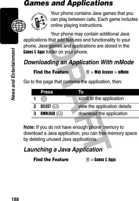 188News and EntertainmentGames and ApplicationsYour phone contains Java games that you can play between calls. Each game includes online playing instructions.Your phone may contain additional Java applications that add features and functionality to your phone. Java games and applications are stored in the Games &amp; Apps folder on your phone.Downloading an Application With mModeGo to the page that contains the application, then:Note: If you do not have enough phone memory to download a Java application, you can free memory space by deleting unused Java applications.Launching a Java ApplicationFind the FeatureM&gt;Web Access &gt;mModePress To1S scroll to the application2SELECT(+) view the application details3DWNLOAD(+) download the applicationFind the FeatureM&gt;Games &amp; Apps