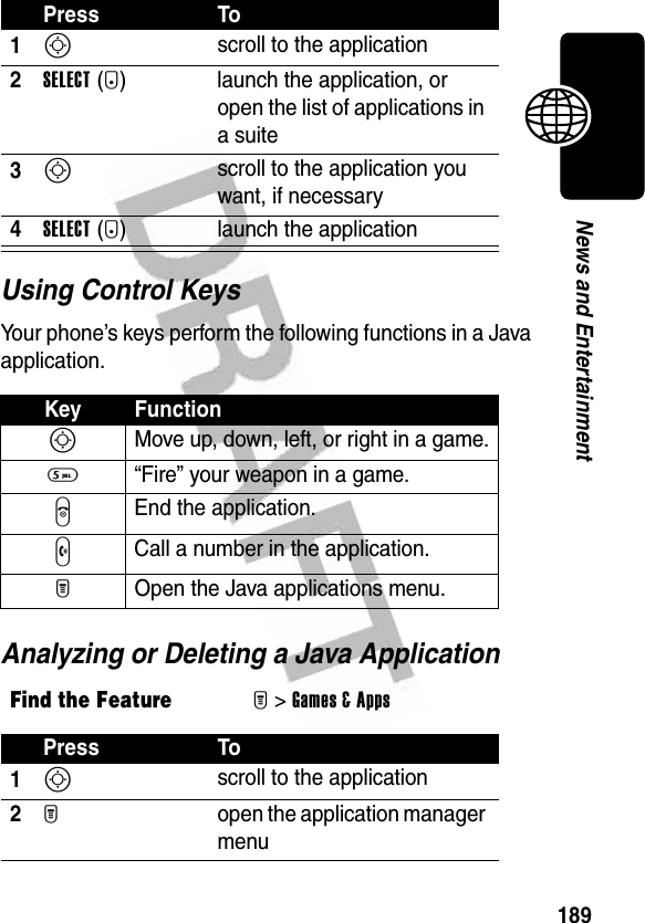 189News and EntertainmentUsing Control KeysYour phone’s keys perform the following functions in a Java application.Analyzing or Deleting a Java ApplicationPress To1S scroll to the application2SELECT(+)  launch the application, or open the list of applications in a suite3S scroll to the application you want, if necessary4SELECT(+) launch the applicationKey FunctionS Move up, down, left, or right in a game.5  “Fire” your weapon in a game.O End the application.N Call a number in the application.M  Open the Java applications menu.Find the FeatureM&gt;Games &amp; AppsPress To1S scroll to the application2M  open the application manager menu