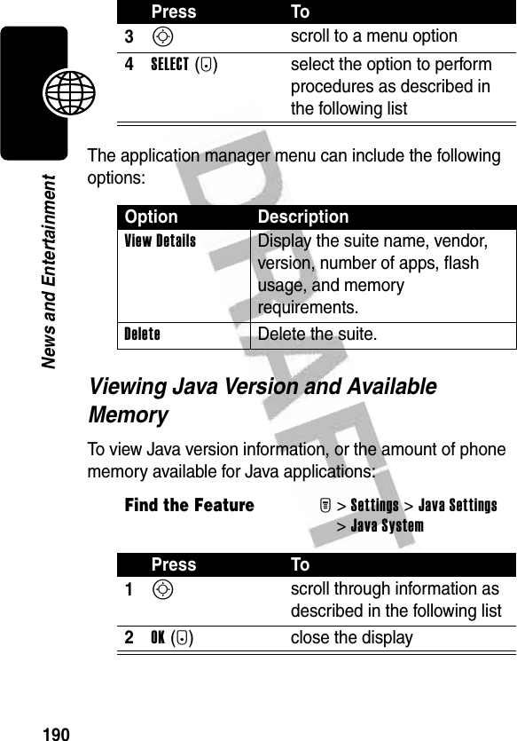 190News and EntertainmentThe application manager menu can include the following options:Viewing Java Version and Available MemoryTo view Java version information, or the amount of phone memory available for Java applications:3S scroll to a menu option4SELECT(+) select the option to perform procedures as described in the following listOption DescriptionView Details  Display the suite name, vendor, version, number of apps, flash usage, and memory requirements.Delete Delete the suite.Find the FeatureM&gt;Settings &gt;Java Settings &gt;Java SystemPress To1S scroll through information as described in the following list2OK(+) close the displayPress To